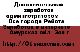 Дополнительный заработок администратором!!!! - Все города Работа » Заработок в интернете   . Амурская обл.,Зея г.